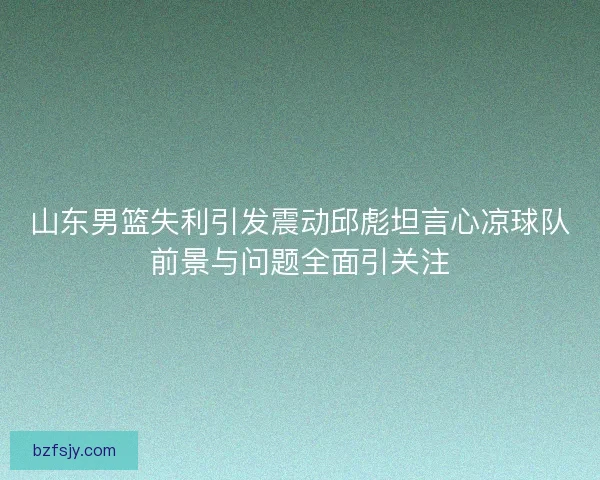 山东男篮失利引发震动邱彪坦言心凉球队前景与问题全面引关注