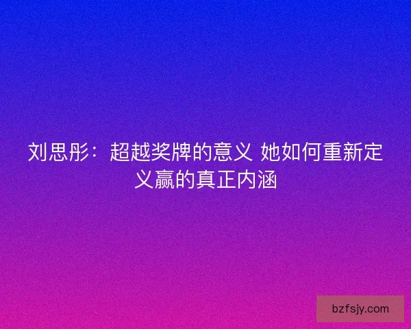 刘思彤:超越奖牌的意义 她如何重新定义赢的真正内涵 刘思彤:超越奖牌的意义 她如何重新定义赢的真正内涵