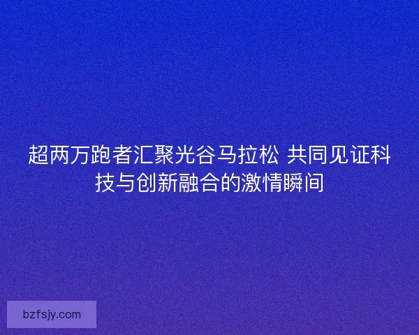 超两万跑者汇聚光谷马拉松 共同见证科技与创新融合的激情瞬间 超两万跑者汇聚光谷马拉松 共同见证科技与创新融合的激情瞬间