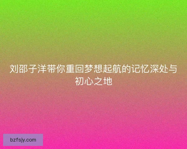 刘邵子洋带你重回梦想起航的记忆深处与初心之地 刘邵子洋带你重回梦想起航的记忆深处与初心之地