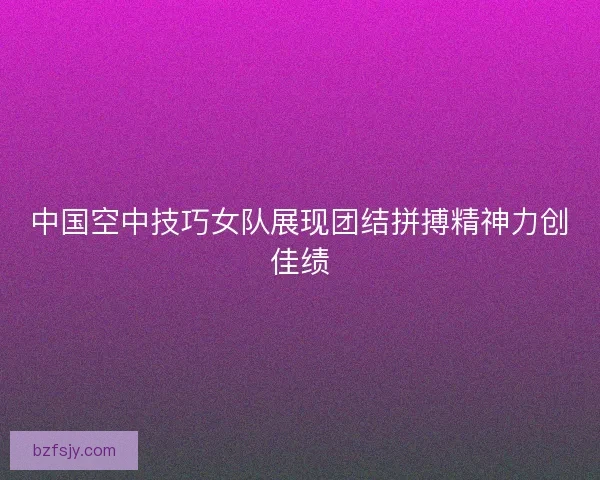 中国空中技巧女队展现团结拼搏精神力创佳绩 中国空中技巧女队展现团结拼搏精神力创佳绩