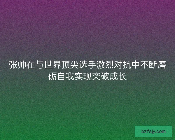 张帅在与世界顶尖选手激烈对抗中不断磨砺自我实现突破成长 张帅在与世界顶尖选手激烈对抗中不断磨砺自我实现突破成长